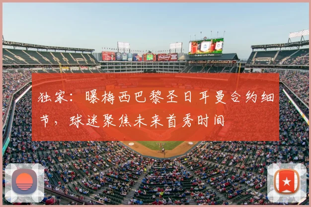 独家：曝梅西巴黎圣日耳曼合约细节，球迷聚焦未来首秀时间