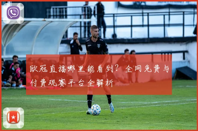 欧冠直播哪里能看到？全网免费与付费观赛平台全解析