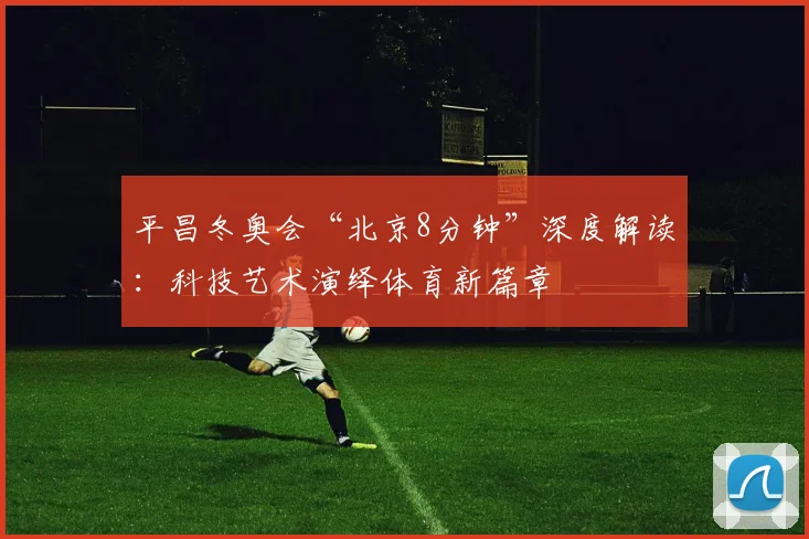 平昌冬奥会“北京8分钟”深度解读：科技艺术演绎体育新篇章