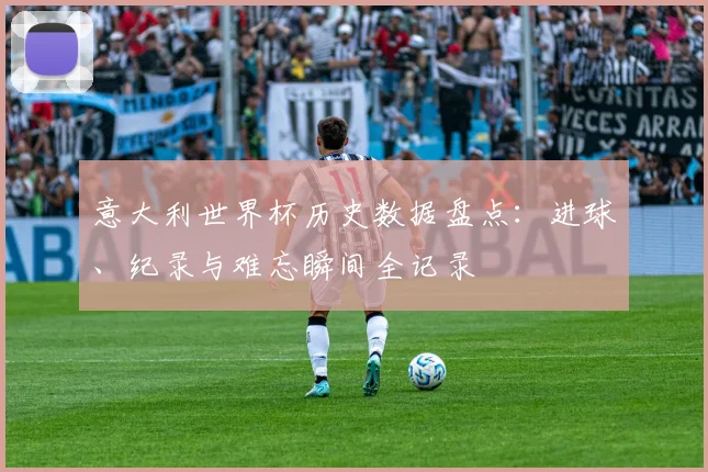 意大利世界杯历史数据盘点：进球、纪录与难忘瞬间全记录