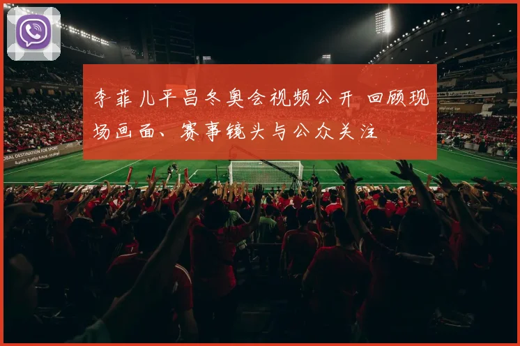 李菲儿平昌冬奥会视频公开 回顾现场画面、赛事镜头与公众关注