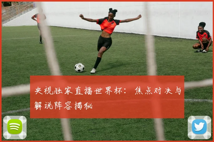 央视独家直播世界杯：焦点对决与解说阵容揭秘