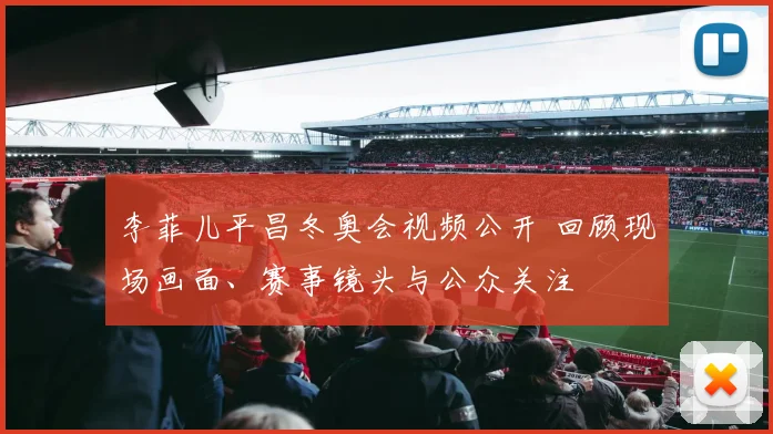 李菲儿平昌冬奥会视频公开 回顾现场画面、赛事镜头与公众关注