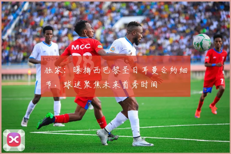 独家：曝梅西巴黎圣日耳曼合约细节，球迷聚焦未来首秀时间