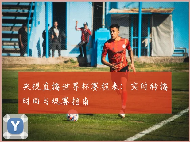 央视直播世界杯赛程表：实时转播时间与观赛指南